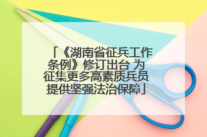 《湖南省征兵工作条例》修订出台 为征集更多高素质兵员提供坚强法治保障