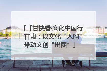 「甘快看·文化中国行」甘肃：以文化“入圈”带动文创“出圈”