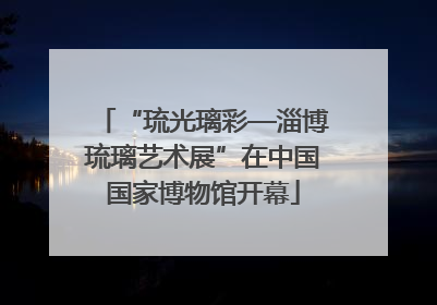 “琉光璃彩—淄博琉璃艺术展”在中国国家博物馆开幕