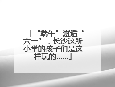 “端午”邂逅“六一”，长沙这所小学的孩子们是这样玩的……