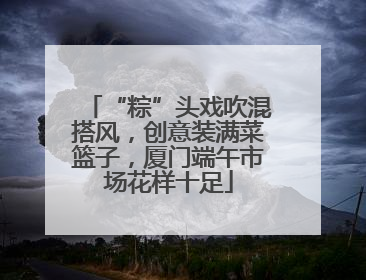 “粽”头戏吹混搭风，创意装满菜篮子，厦门端午市场花样十足