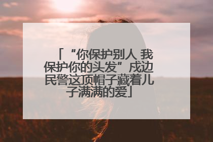 “你保护别人 我保护你的头发”戍边民警这顶帽子藏着儿子满满的爱