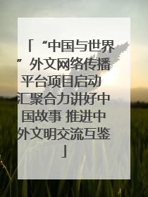 “中国与世界”外文网络传播平台项目启动 汇聚合力讲好中国故事 推进中外文明交流互鉴