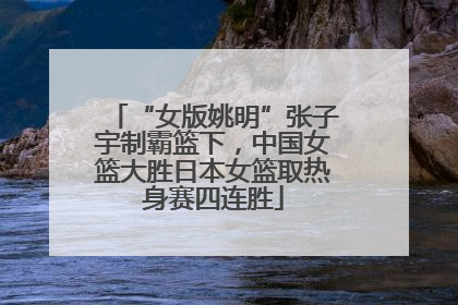 “女版姚明”张子宇制霸篮下，中国女篮大胜日本女篮取热身赛四连胜