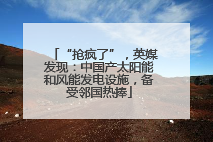 “抢疯了”，英媒发现：中国产太阳能和风能发电设施，备受邻国热捧