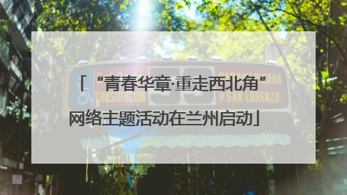 “青春华章·重走西北角”网络主题活动在兰州启动