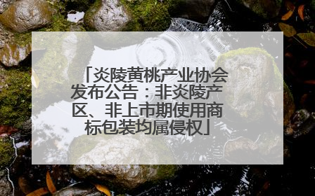 炎陵黄桃产业协会发布公告：非炎陵产区、非上市期使用商标包装均属侵权