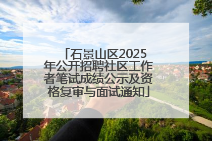 石景山区2025年公开招聘社区工作者笔试成绩公示及资格复审与面试通知