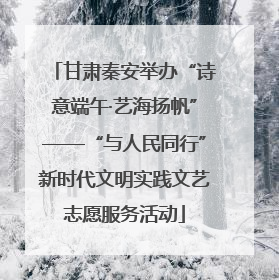 甘肃秦安举办“诗意端午·艺海扬帆”——“与人民同行”新时代文明实践文艺志愿服务活动