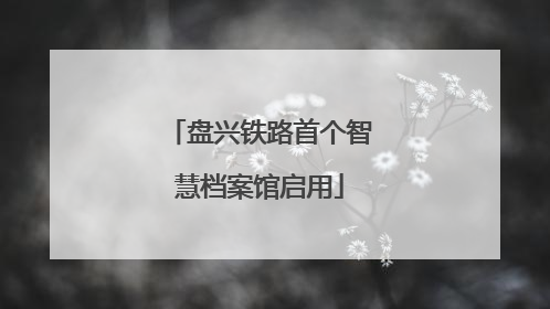 盘兴铁路首个智慧档案馆启用