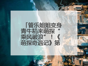 管乐姐姐变身青牛精来萌探“乘风破浪”！《萌探奇遇记》第五期全程高能