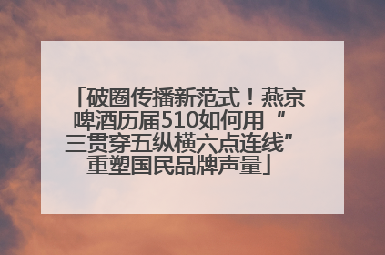 破圈传播新范式！燕京啤酒历届510如何用“三贯穿五纵横六点连线”重塑国民品牌声量