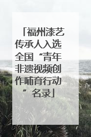 福州漆艺传承人入选全国“青年非遗视频创作哺育行动”名录