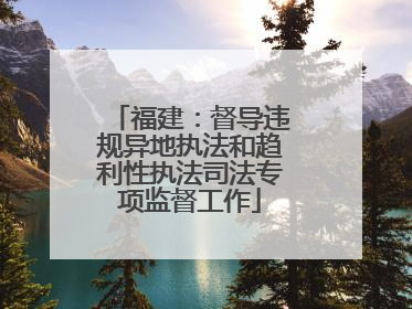 福建：督导违规异地执法和趋利性执法司法专项监督工作