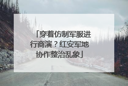 穿着仿制军服进行商演？红安军地协作整治乱象