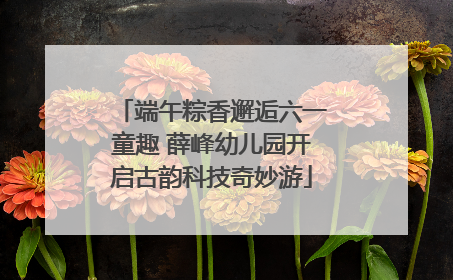 端午粽香邂逅六一童趣 薛峰幼儿园开启古韵科技奇妙游