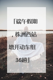 端午假期，株洲西站增开动车组36趟