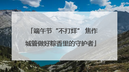 端午节“不打烊” 焦作城管做好粽香里的守护者