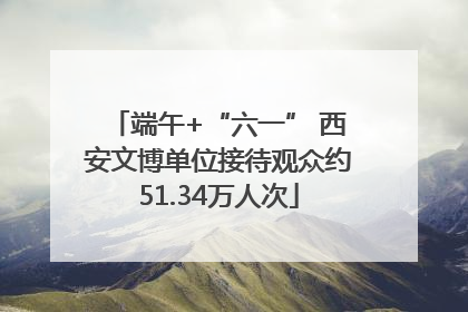 端午+“六一” 西安文博单位接待观众约51.34万人次