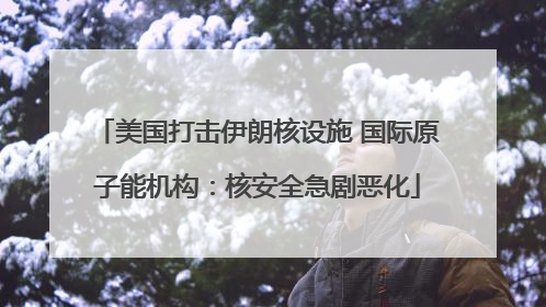 美国打击伊朗核设施 国际原子能机构：核安全急剧恶化