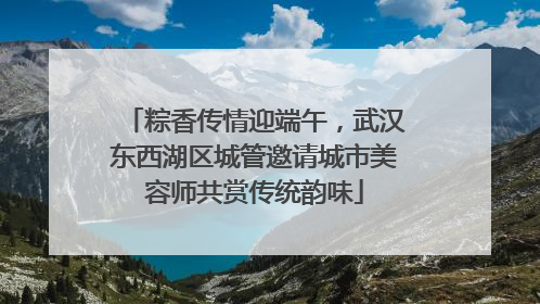 粽香传情迎端午，武汉东西湖区城管邀请城市美容师共赏传统韵味