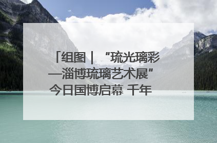 组图｜“琉光璃彩—淄博琉璃艺术展”今日国博启幕 千年窑火绽放京城