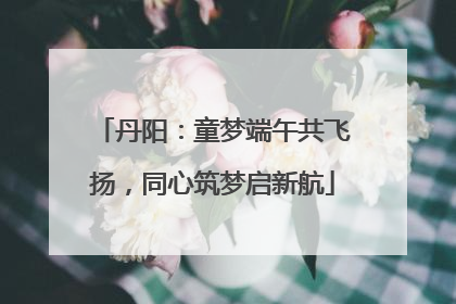 丹阳：童梦端午共飞扬，同心筑梦启新航