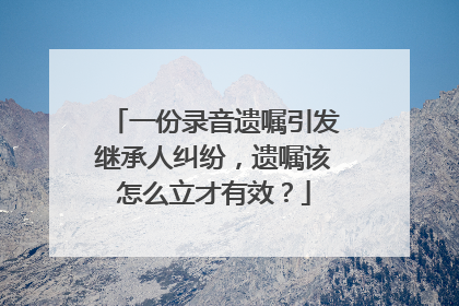 一份录音遗嘱引发继承人纠纷，遗嘱该怎么立才有效？