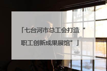 七台河市总工会打造“职工创新成果展馆”