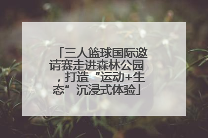 三人篮球国际邀请赛走进森林公园，打造“运动+生态”沉浸式体验