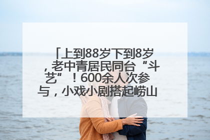 上到88岁下到8岁，老中青居民同台“斗艺”！600余人次参与，小戏小剧搭起崂山群众大舞台