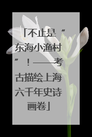 不止是“东海小渔村”！——考古描绘上海六千年史诗画卷