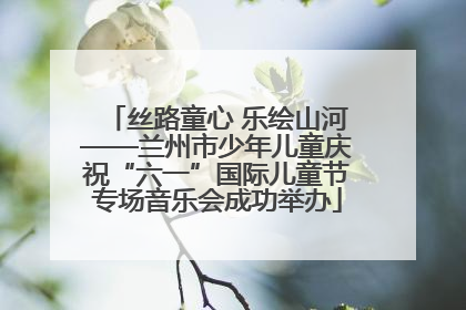 丝路童心 乐绘山河——兰州市少年儿童庆祝“六一”国际儿童节专场音乐会成功举办