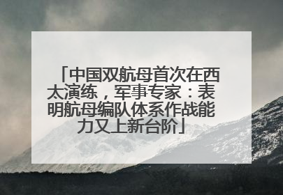中国双航母首次在西太演练，军事专家：表明航母编队体系作战能力又上新台阶