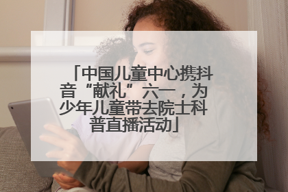 中国儿童中心携抖音“献礼”六一，为少年儿童带去院士科普直播活动