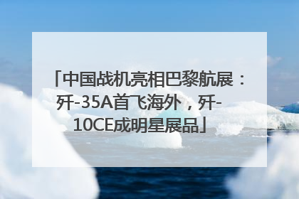 中国战机亮相巴黎航展：歼-35A首飞海外，歼-10CE成明星展品