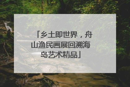 乡土即世界，舟山渔民画展回溯海岛艺术精品