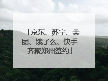 京东、苏宁、美团、饿了么、快手齐聚郑州签约
