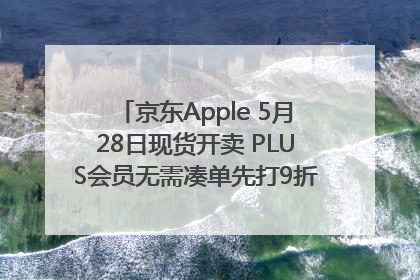 京东Apple 5月28日现货开卖 PLUS会员无需凑单先打9折再叠618优惠