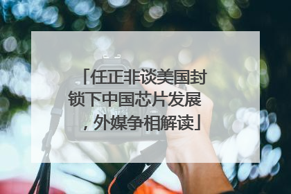 任正非谈美国封锁下中国芯片发展，外媒争相解读