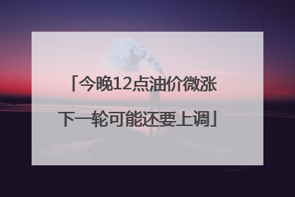 今晚12点油价微涨 下一轮可能还要上调