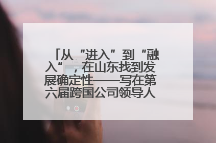 从“进入”到“融入”，在山东找到发展确定性——写在第六届跨国公司领导人青岛峰会开幕之际