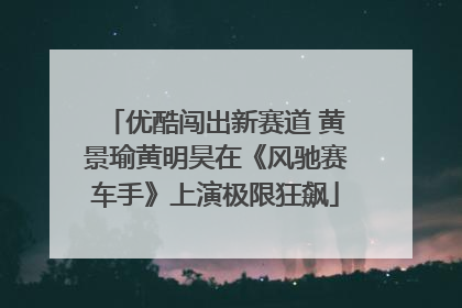 优酷闯出新赛道 黄景瑜黄明昊在《风驰赛车手》上演极限狂飙