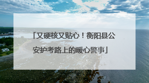 又硬核又贴心！衡阳县公安护考路上的暖心警事