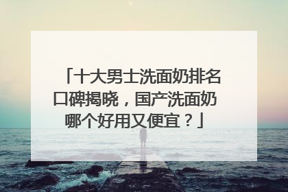 十大男士洗面奶排名口碑揭晓，国产洗面奶哪个好用又便宜？