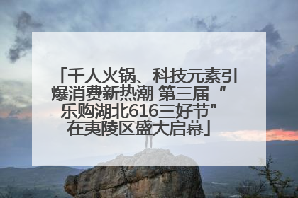 千人火锅、科技元素引爆消费新热潮 第三届“乐购湖北616三好节”在夷陵区盛大启幕