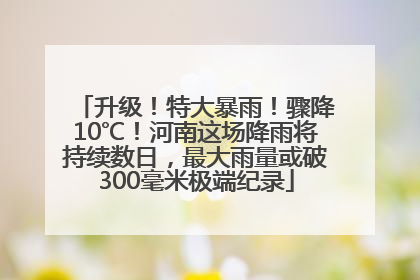 升级！特大暴雨！骤降10℃！河南这场降雨将持续数日，最大雨量或破300毫米极端纪录