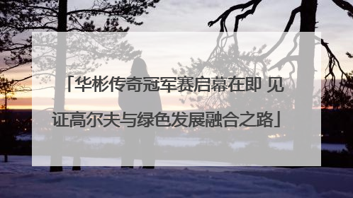 华彬传奇冠军赛启幕在即 见证高尔夫与绿色发展融合之路