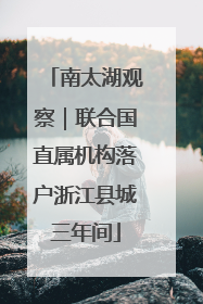 南太湖观察｜联合国直属机构落户浙江县城三年间