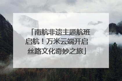 南航非遗主题航班启航！万米云端开启丝路文化奇妙之旅
